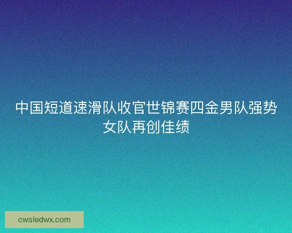 中国短道速滑队收官世锦赛四金男队强势女队再创佳绩