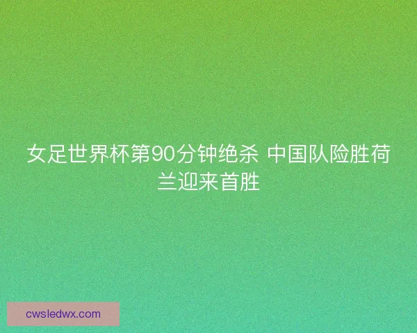 女足世界杯第90分钟绝杀 中国队险胜荷兰迎来首胜