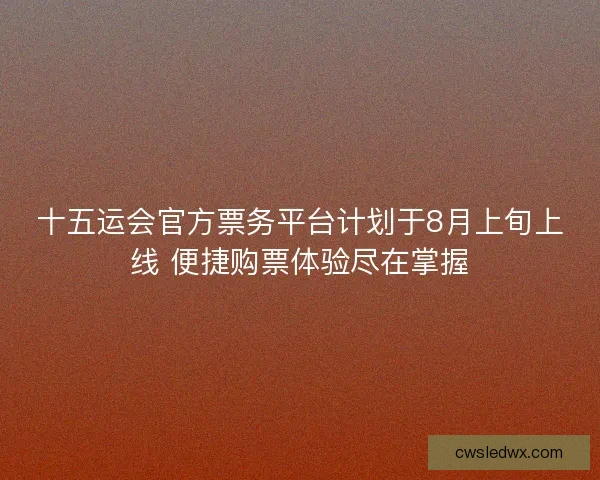 十五运会官方票务平台计划于8月上旬上线 便捷购票体验尽在掌握