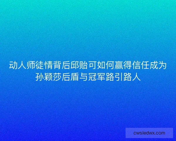 动人师徒情背后邱贻可如何赢得信任成为孙颖莎后盾与冠军路引路人