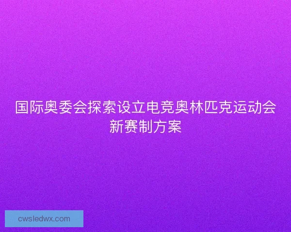 国际奥委会探索设立电竞奥林匹克运动会新赛制方案