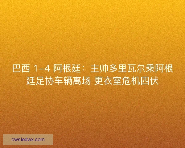 巴西 1-4 阿根廷：主帅多里瓦尔乘阿根廷足协车辆离场 更衣室危机四伏