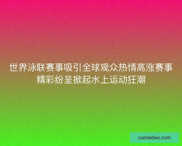 世界泳联赛事吸引全球观众热情高涨赛事精彩纷呈掀起水上运动狂潮 世界泳联赛事吸引全球观众热情高涨赛事精彩纷呈掀起水上运动狂潮