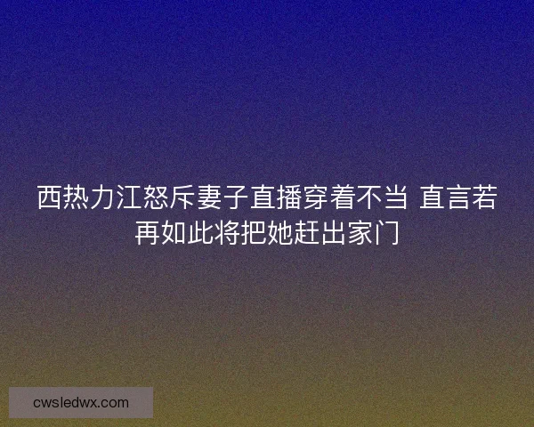 西热力江怒斥妻子直播穿着不当 直言若再如此将把她赶出家门
