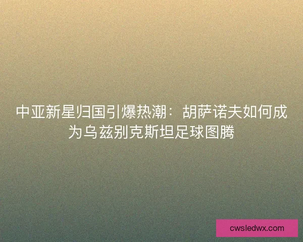 中亚新星归国引爆热潮：胡萨诺夫如何成为乌兹别克斯坦足球图腾