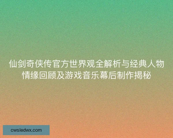 仙剑奇侠传官方世界观全解析与经典人物情缘回顾及游戏音乐幕后制作揭秘 仙剑奇侠传官方世界观全解析与经典人物情缘回顾及游戏音乐幕后制作揭秘