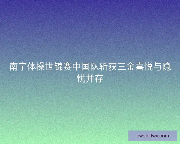 南宁体操世锦赛中国队斩获三金喜悦与隐忧并存 南宁体操世锦赛中国队斩获三金喜悦与隐忧并存