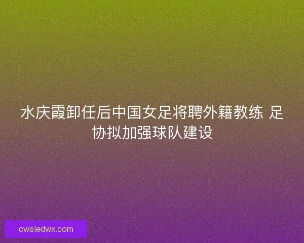 水庆霞卸任后中国女足将聘外籍教练 足协拟加强球队建设