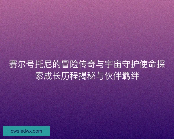 赛尔号托尼的冒险传奇与宇宙守护使命探索成长历程揭秘与伙伴羁绊