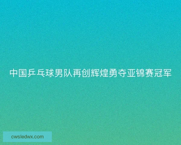 中国乒乓球男队再创辉煌勇夺亚锦赛冠军