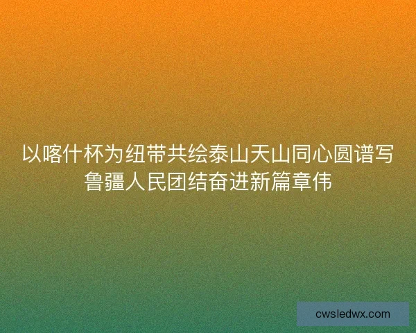 以喀什杯为纽带共绘泰山天山同心圆谱写鲁疆人民团结奋进新篇章伟