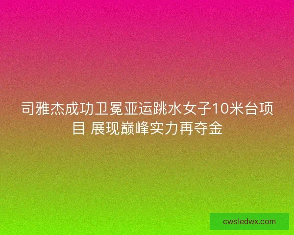 司雅杰成功卫冕亚运跳水女子10米台项目 展现巅峰实力再夺金