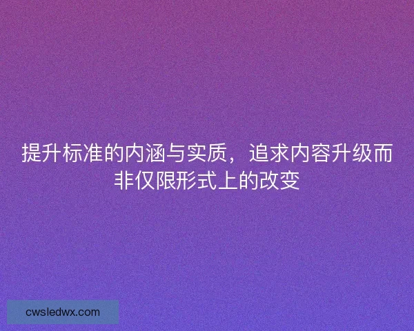 提升标准的内涵与实质，追求内容升级而非仅限形式上的改变