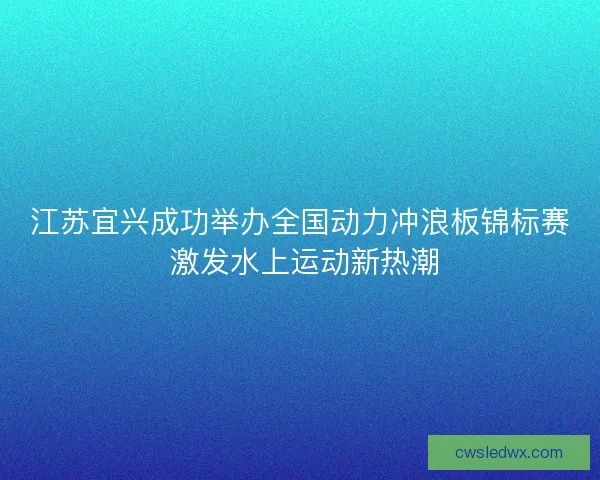 江苏宜兴成功举办全国动力冲浪板锦标赛 激发水上运动新热潮