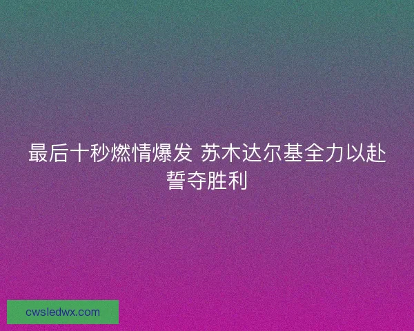 最后十秒燃情爆发 苏木达尔基全力以赴誓夺胜利 最后十秒燃情爆发 苏木达尔基全力以赴誓夺胜利